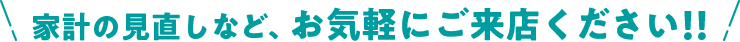 家計の見直しなど、お気軽にご来店ください！！