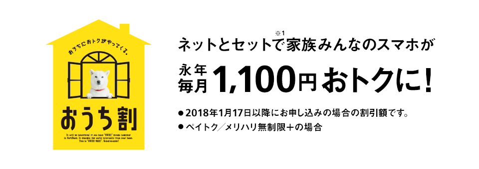 おうちにおトクがやってくる。 おうち割 光とセットで※1家族みんなのスマホが永年毎月1,100円おトクに！ ・2018年1月17日以降にお申し込みの場合の割引額です。 ・ペイトク／メリハリ無制限＋の場合