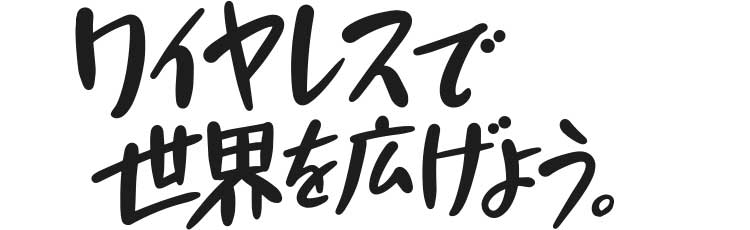 ワイヤレスで世界を広げよう。