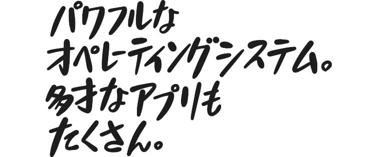 パワフルなオペレーティングシステム。多才なアプリもたくさん。