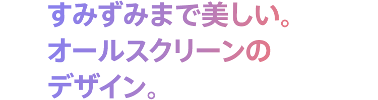 すみずみまで美しい。オールスクリーンのデザイン。