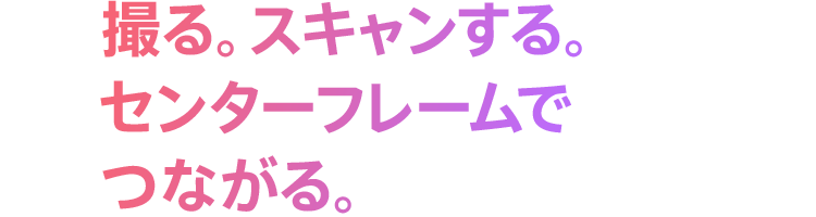 撮る。スキャンする。センターフレームでつながる。