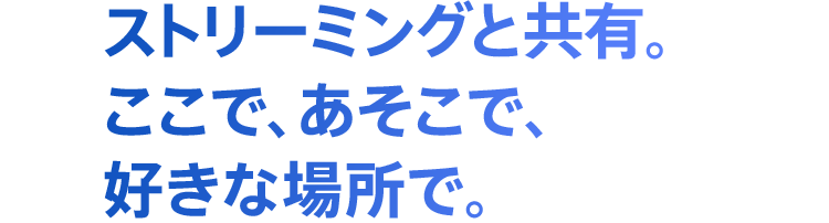 ストリーミングと共有。ここで、あそこで、好きな場所で。