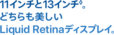 11インチと13インチ◊。
どちらも美しい Liquid Retinaディスプレイ。