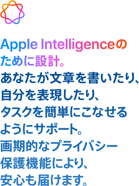  Apple Intelligenceのために設計。 あなたが文章を書いたり、自分を表現したり、タスクを簡単にこなせるようにサポート。画期的なプライバシー保護機能により、安心も届けます。