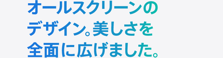 オールスクリーンのデザイン。美しさを全面に広げました。