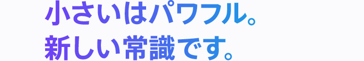 小さいはパワフル。新しい常識です。