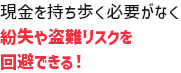 現金を持ち歩く必要がなく紛失や盗難リスクを回避できる！