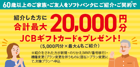 60歳以上のご家族・ご友人をソフトバンクにご紹介・ご契約※で紹介した方に合計最大20,000円分JCBギフトカードをプレゼント！（5,000円分×最大4名ご紹介）※紹介をされた方が新規・乗り換え（MNP/番号移行）・機種変更（プラン変更を伴うものに限る）・プラン変更にて、対象プランへ申込