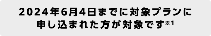 2024年6月4日までに対象プランに申し込まれた方が対象です※1