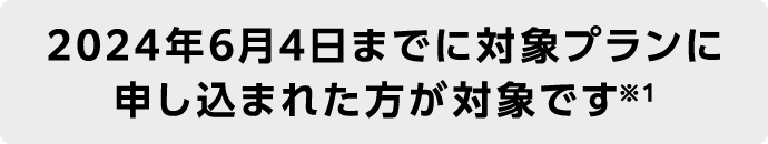 2024年6月4日までに対象プランに申し込まれた方が対象です※1