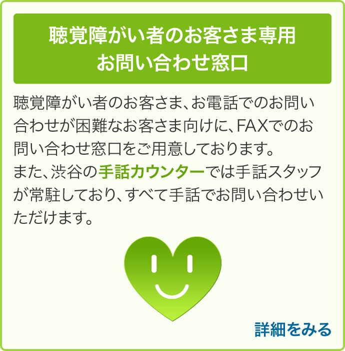 聴覚障がい者のお客さま専用 お問い合わせ窓口 聴覚障がい者のお客さま、お電話でのお問い合わせが困難なお客さま向けに、FAXでのお問い合わせ窓口をご用意しております。また、渋谷の手話カウンターでは手話スタッフが常駐しており、すべて手話でお問い合わせいただけます。