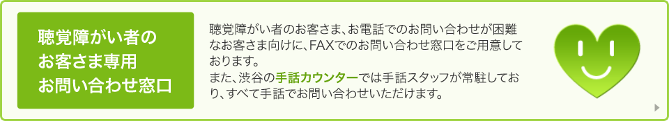 聴覚障がい者のお客さま専用 お問い合わせ窓口 聴覚障がい者のお客さま、お電話でのお問い合わせが困難なお客さま向けに、FAXでのお問い合わせ窓口をご用意しております。また、渋谷の手話カウンターでは手話スタッフが常駐しており、すべて手話でお問い合わせいただけます。