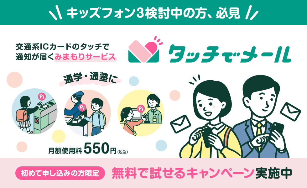 キッズフォン3検討中の方、必見 交通系ICカードのタッチで通知が届く みまもりサービス タッチでメール 通学・通塾に 月額使用料550円（税込） 初めて申し込みの方限定 無料で試せるキャンペーン実施中
