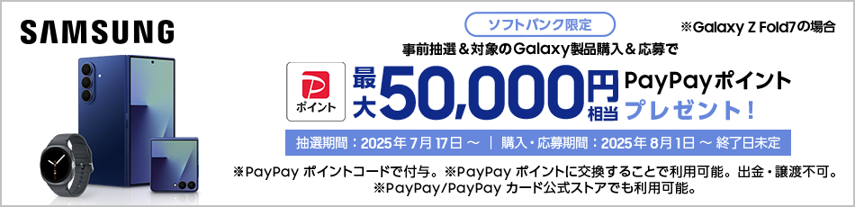 Samsung ※Galaxy Z Fold7 の場合 ソフトバンク限定 事前抽選＆対象のGalaxy製品購入＆応募で最大50,000円相当PayPayポイントプレゼント！ 抽選期間：2025年7月17日～｜購入・応募期間：2025年8月1日～終了日未定 ※PayPayポイントコードで付与。PayPayポイントに交換することで利用可能。出金・譲渡不可。 ※PayPay/PayPayカード公式ストアでも利用可能。