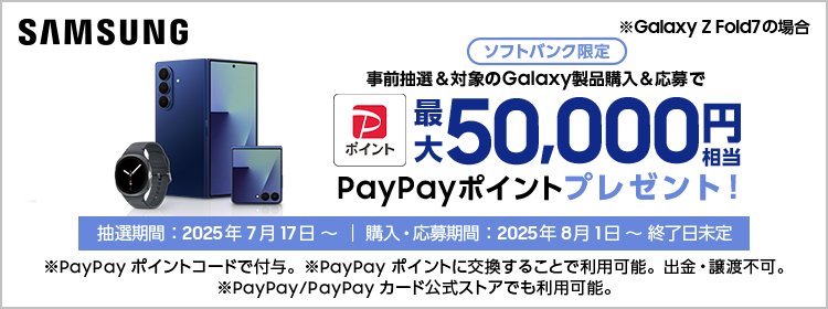 Samsung ※Galaxy Z Fold7 の場合 ソフトバンク限定 事前抽選＆対象のGalaxy製品購入＆応募で最大50,000円相当PayPayポイントプレゼント！ 抽選期間：2025年7月17日～｜購入・応募期間：2025年8月1日～終了日未定 ※PayPayポイントコードで付与。PayPayポイントに交換することで利用可能。出金・譲渡不可。 ※PayPay/PayPayカード公式ストアでも利用可能。
