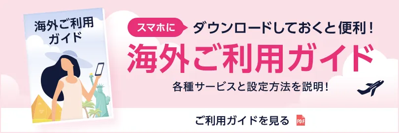 スマホにダウンロードしておくと便利！ 海外ご利用ガイド 各種サービスと設定方法を説明！ ご利用ガイドをみる