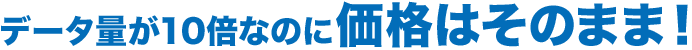 データ量が10倍なのに価格はそのまま！