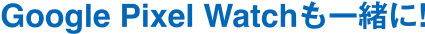 Google Pixel Watch も一緒に!