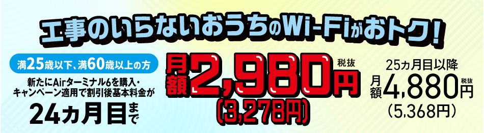 工事のいらないおうちのWi-Fiがおトク！満25歳以下、満60歳以上の方 新たにAirターミナル6を購入で割引後基本料金が24ヵ月目まで月額2,980円 税抜（3,278円） 25ヵ月目以降 月額4,880円 税抜（5,368円）