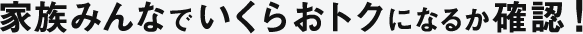 家族みんなでいくらおトクになるか確認！