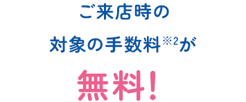 ご来店時の対象の手数料※2が無料！