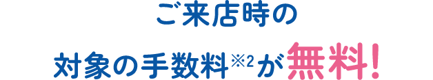ご来店時の対象の手数料※2が無料！