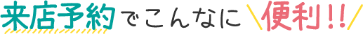 来店予約でこんなに便利!!