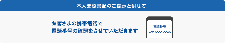 本人確認書類のご提示と併せてお客さまの携帯電話で電話番号の確認をさせていただきます