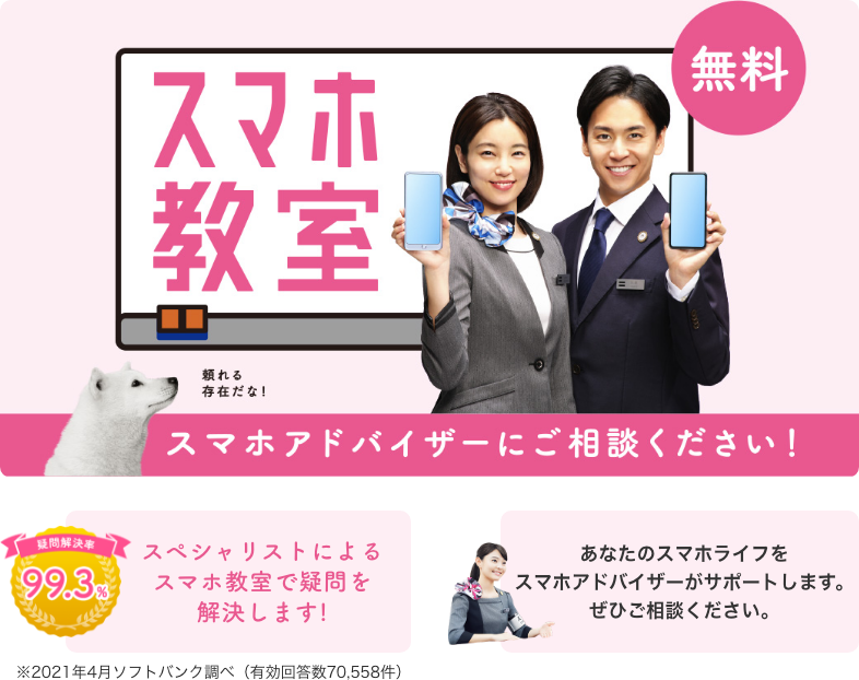 スマホ教室 無料 スマホアドバイザーにご相談ください！ 疑問解決率99.3% スペシャリストによるスマホ教室で疑問を解決します！ あなたのスマホライフをスマホアドバイザーがサポートします。ぜひご相談ください。 ※2021年4月ソフトバンク調べ（有効回答数70,558件）